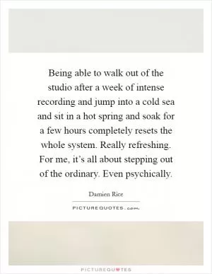 Being able to walk out of the studio after a week of intense recording and jump into a cold sea and sit in a hot spring and soak for a few hours completely resets the whole system. Really refreshing. For me, it’s all about stepping out of the ordinary. Even psychically Picture Quote #1
