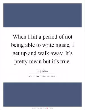 When I hit a period of not being able to write music, I get up and walk away. It’s pretty mean but it’s true Picture Quote #1
