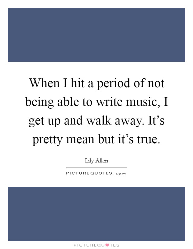 When I hit a period of not being able to write music, I get up and walk away. It's pretty mean but it's true. Picture Quote #1