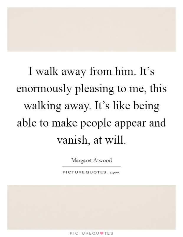 I walk away from him. It's enormously pleasing to me, this walking away. It's like being able to make people appear and vanish, at will. Picture Quote #1