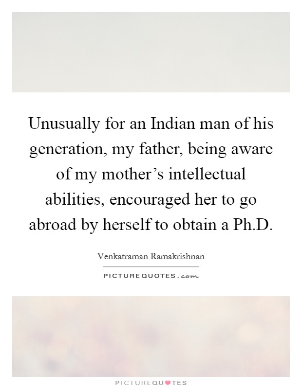 Unusually for an Indian man of his generation, my father, being aware of my mother's intellectual abilities, encouraged her to go abroad by herself to obtain a Ph.D. Picture Quote #1