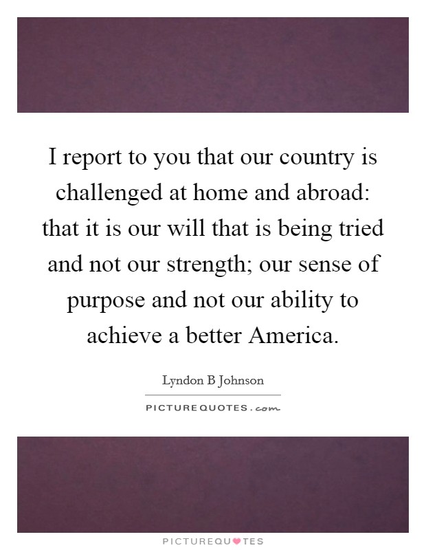 I report to you that our country is challenged at home and abroad: that it is our will that is being tried and not our strength; our sense of purpose and not our ability to achieve a better America. Picture Quote #1