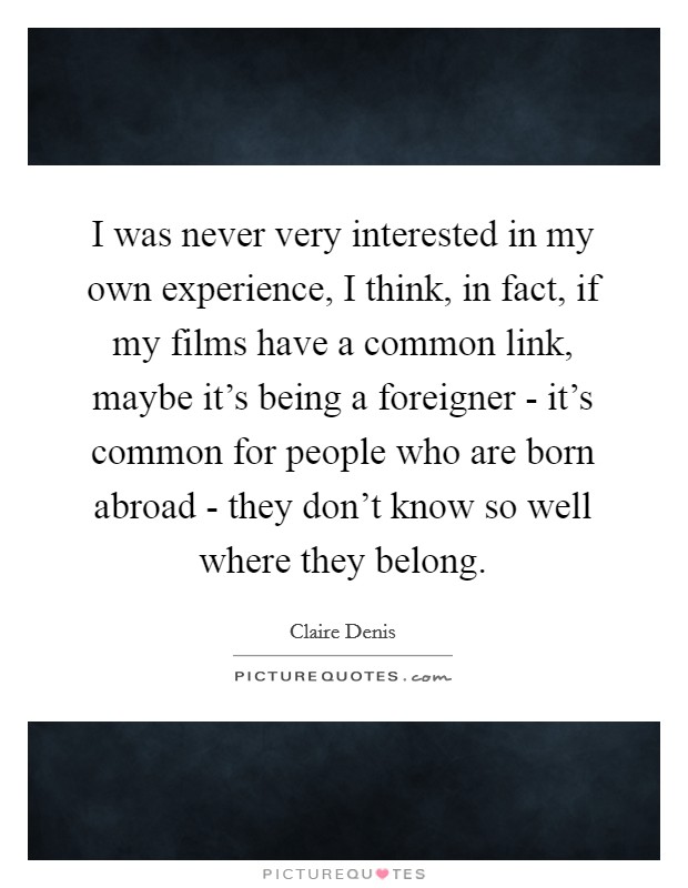 I was never very interested in my own experience, I think, in fact, if my films have a common link, maybe it's being a foreigner - it's common for people who are born abroad - they don't know so well where they belong. Picture Quote #1