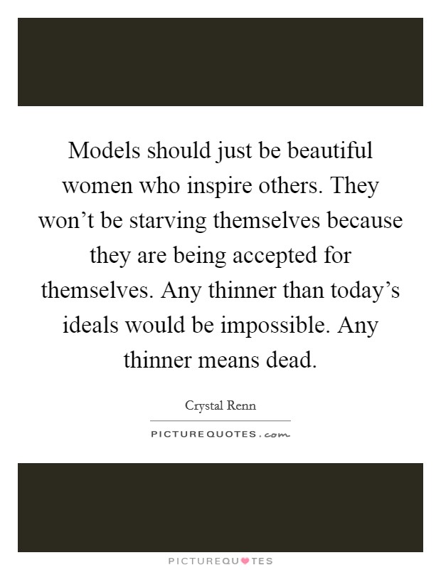 Models should just be beautiful women who inspire others. They won't be starving themselves because they are being accepted for themselves. Any thinner than today's ideals would be impossible. Any thinner means dead. Picture Quote #1