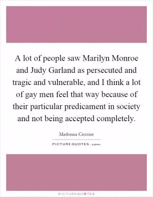 A lot of people saw Marilyn Monroe and Judy Garland as persecuted and tragic and vulnerable, and I think a lot of gay men feel that way because of their particular predicament in society and not being accepted completely Picture Quote #1