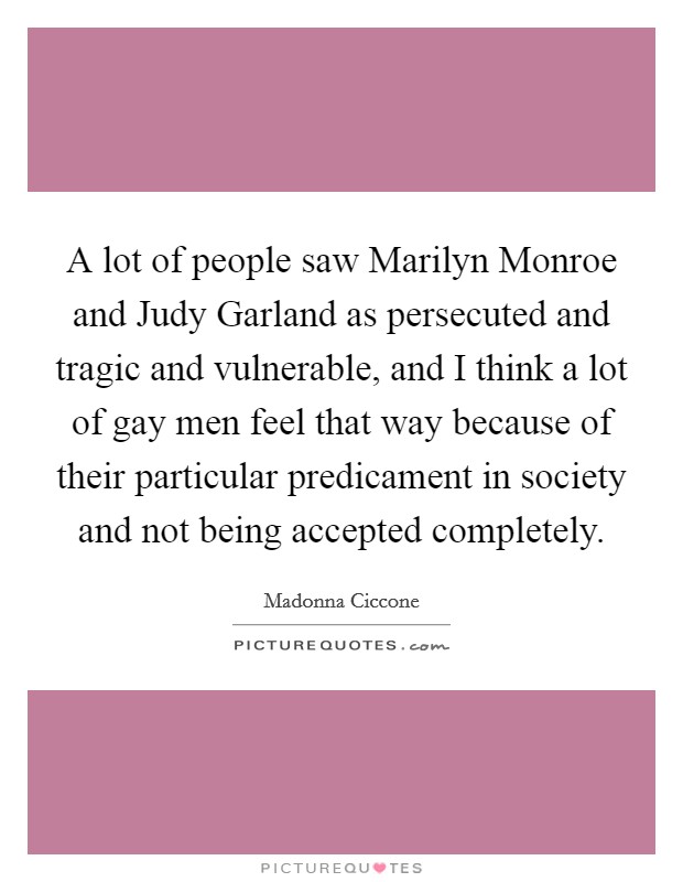 A lot of people saw Marilyn Monroe and Judy Garland as persecuted and tragic and vulnerable, and I think a lot of gay men feel that way because of their particular predicament in society and not being accepted completely. Picture Quote #1