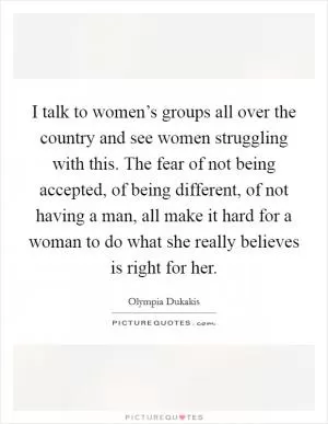 I talk to women’s groups all over the country and see women struggling with this. The fear of not being accepted, of being different, of not having a man, all make it hard for a woman to do what she really believes is right for her Picture Quote #1