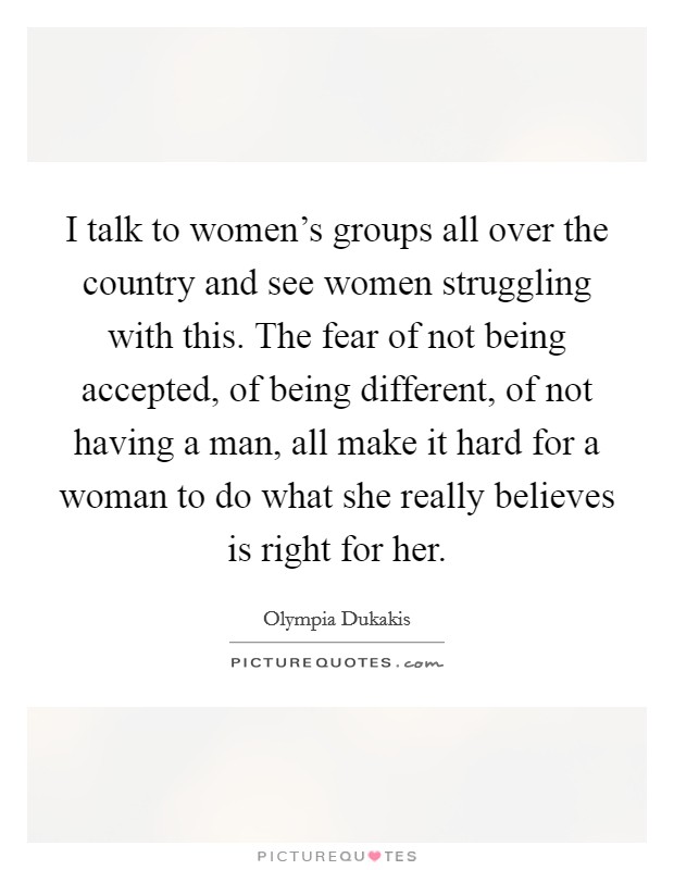 I talk to women's groups all over the country and see women struggling with this. The fear of not being accepted, of being different, of not having a man, all make it hard for a woman to do what she really believes is right for her. Picture Quote #1