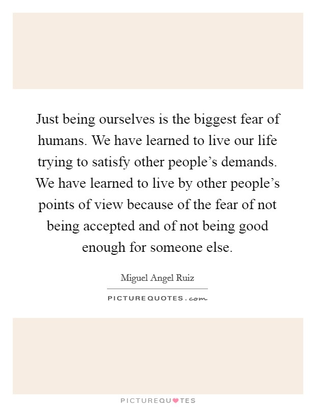 Just being ourselves is the biggest fear of humans. We have learned to live our life trying to satisfy other people's demands. We have learned to live by other people's points of view because of the fear of not being accepted and of not being good enough for someone else. Picture Quote #1