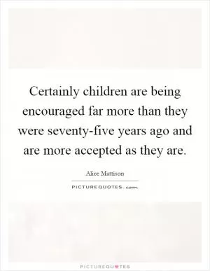 Certainly children are being encouraged far more than they were seventy-five years ago and are more accepted as they are Picture Quote #1