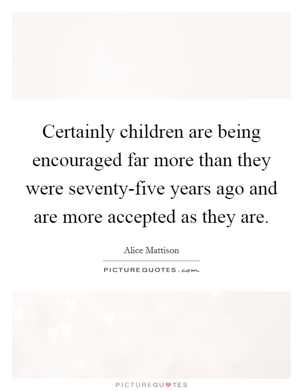 Certainly children are being encouraged far more than they were seventy-five years ago and are more accepted as they are. Picture Quote #1