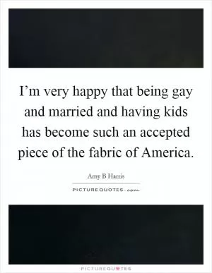 I’m very happy that being gay and married and having kids has become such an accepted piece of the fabric of America Picture Quote #1