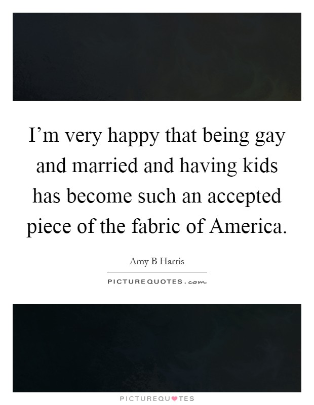 I'm very happy that being gay and married and having kids has become such an accepted piece of the fabric of America. Picture Quote #1