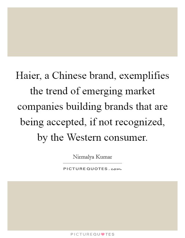Haier, a Chinese brand, exemplifies the trend of emerging market companies building brands that are being accepted, if not recognized, by the Western consumer. Picture Quote #1