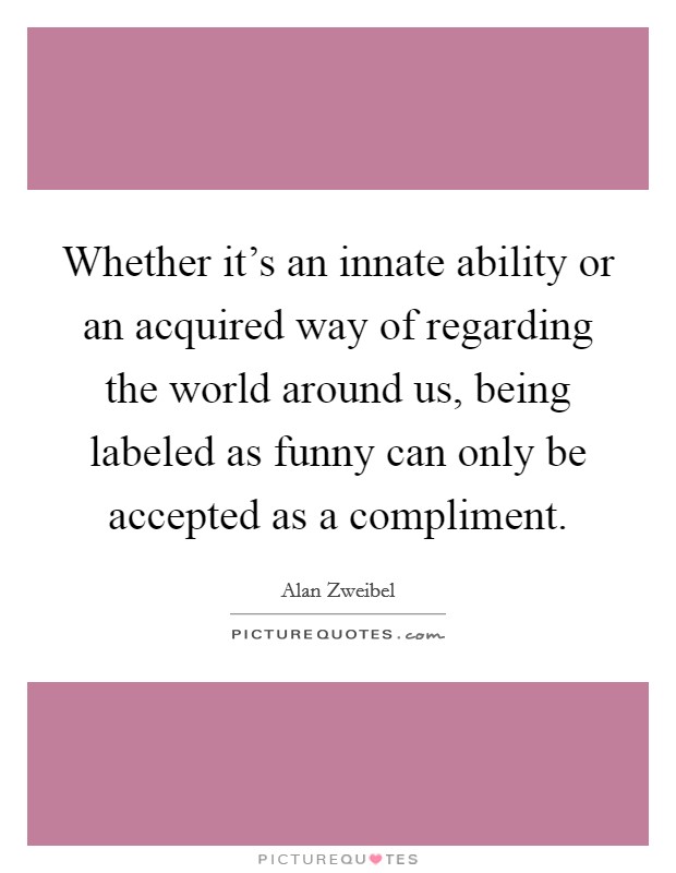 Whether it's an innate ability or an acquired way of regarding the world around us, being labeled as funny can only be accepted as a compliment. Picture Quote #1