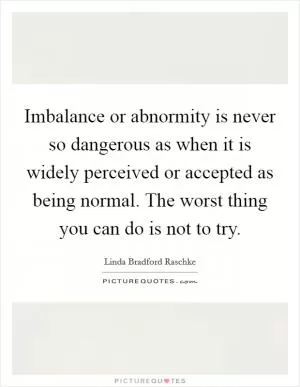 Imbalance or abnormity is never so dangerous as when it is widely perceived or accepted as being normal. The worst thing you can do is not to try Picture Quote #1