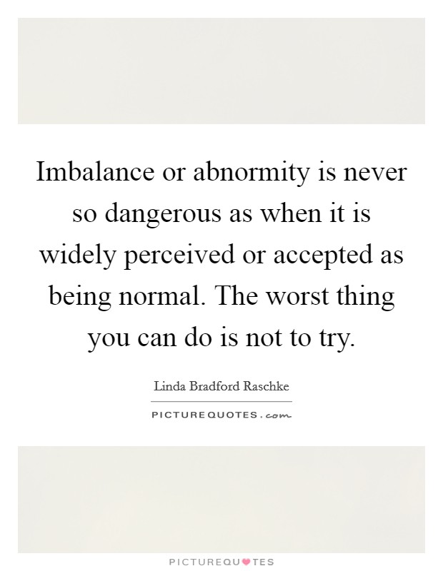 Imbalance or abnormity is never so dangerous as when it is widely perceived or accepted as being normal. The worst thing you can do is not to try. Picture Quote #1