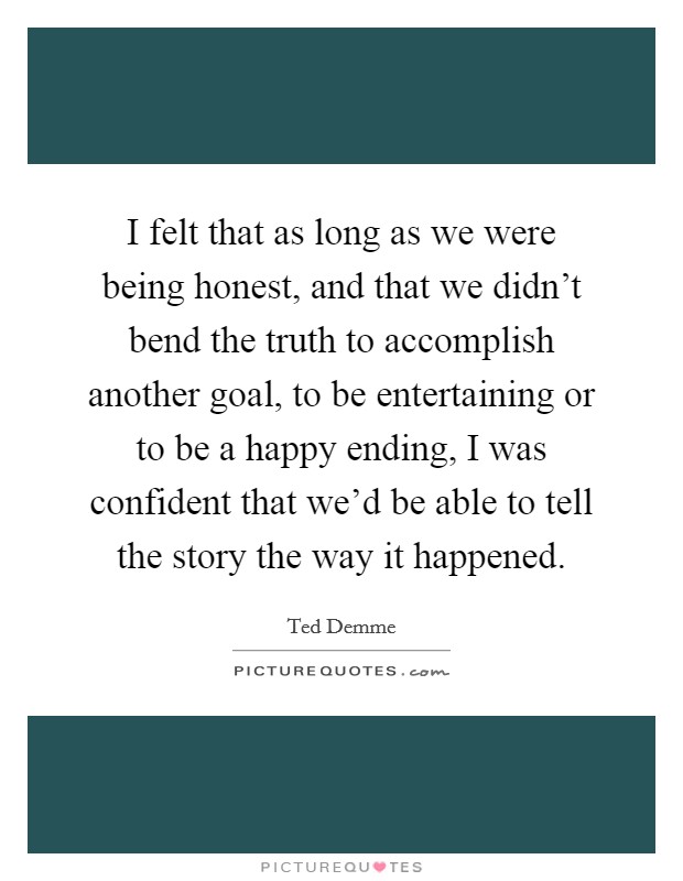 I felt that as long as we were being honest, and that we didn't bend the truth to accomplish another goal, to be entertaining or to be a happy ending, I was confident that we'd be able to tell the story the way it happened. Picture Quote #1
