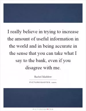 I really believe in trying to increase the amount of useful information in the world and in being accurate in the sense that you can take what I say to the bank, even if you disagree with me Picture Quote #1