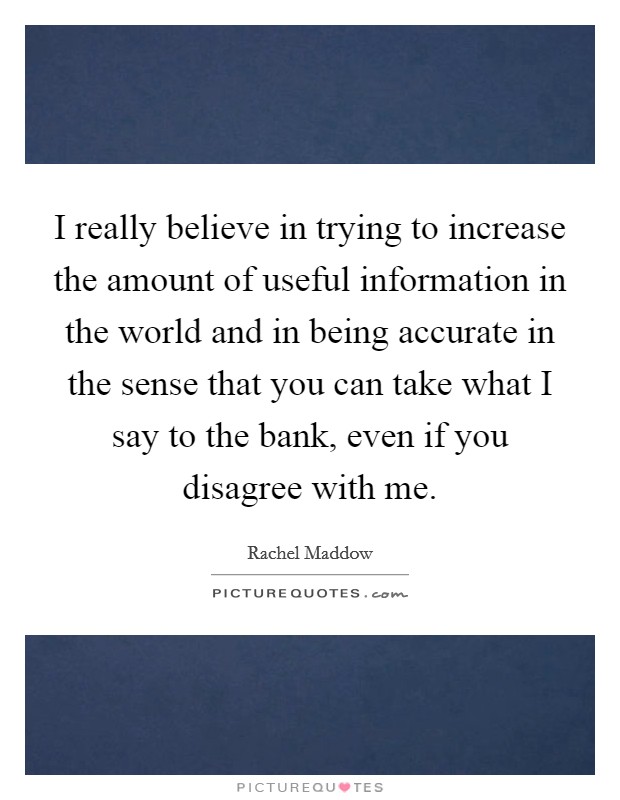 I really believe in trying to increase the amount of useful information in the world and in being accurate in the sense that you can take what I say to the bank, even if you disagree with me. Picture Quote #1