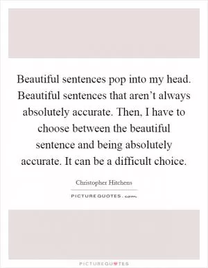 Beautiful sentences pop into my head. Beautiful sentences that aren’t always absolutely accurate. Then, I have to choose between the beautiful sentence and being absolutely accurate. It can be a difficult choice Picture Quote #1