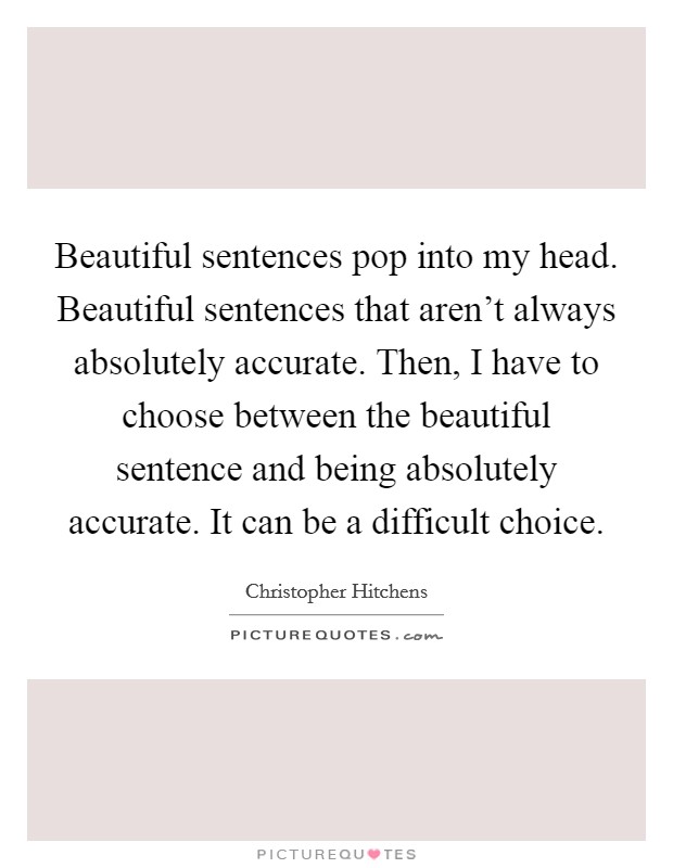 Beautiful sentences pop into my head. Beautiful sentences that aren't always absolutely accurate. Then, I have to choose between the beautiful sentence and being absolutely accurate. It can be a difficult choice. Picture Quote #1