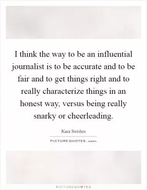 I think the way to be an influential journalist is to be accurate and to be fair and to get things right and to really characterize things in an honest way, versus being really snarky or cheerleading Picture Quote #1