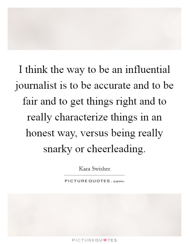 I think the way to be an influential journalist is to be accurate and to be fair and to get things right and to really characterize things in an honest way, versus being really snarky or cheerleading. Picture Quote #1