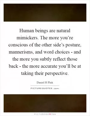 Human beings are natural mimickers. The more you’re conscious of the other side’s posture, mannerisms, and word choices - and the more you subtly reflect those back - the more accurate you’ll be at taking their perspective Picture Quote #1