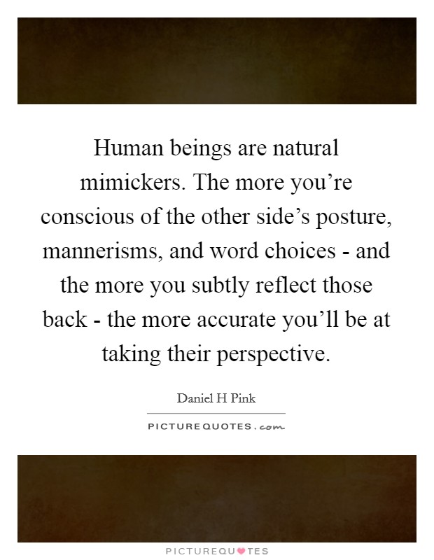 Human beings are natural mimickers. The more you're conscious of the other side's posture, mannerisms, and word choices - and the more you subtly reflect those back - the more accurate you'll be at taking their perspective. Picture Quote #1
