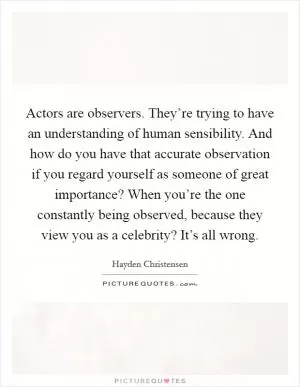 Actors are observers. They’re trying to have an understanding of human sensibility. And how do you have that accurate observation if you regard yourself as someone of great importance? When you’re the one constantly being observed, because they view you as a celebrity? It’s all wrong Picture Quote #1