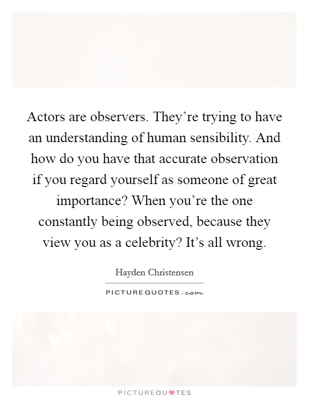 Actors are observers. They're trying to have an understanding of human sensibility. And how do you have that accurate observation if you regard yourself as someone of great importance? When you're the one constantly being observed, because they view you as a celebrity? It's all wrong. Picture Quote #1