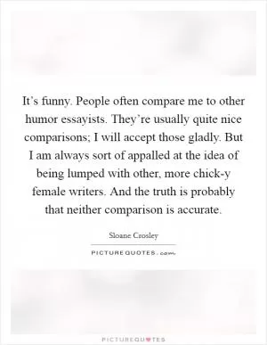 It’s funny. People often compare me to other humor essayists. They’re usually quite nice comparisons; I will accept those gladly. But I am always sort of appalled at the idea of being lumped with other, more chick-y female writers. And the truth is probably that neither comparison is accurate Picture Quote #1