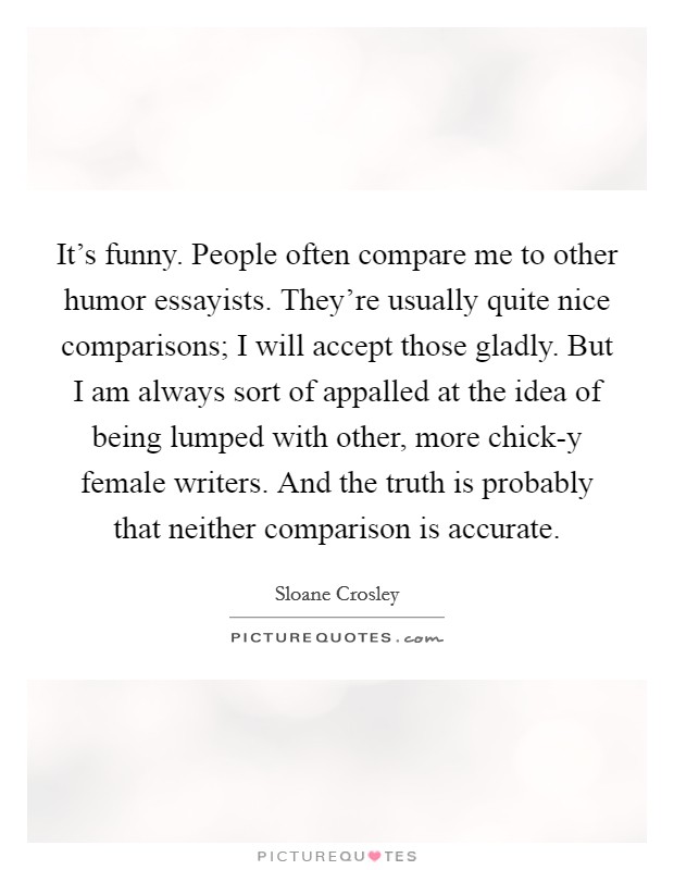 It's funny. People often compare me to other humor essayists. They're usually quite nice comparisons; I will accept those gladly. But I am always sort of appalled at the idea of being lumped with other, more chick-y female writers. And the truth is probably that neither comparison is accurate. Picture Quote #1