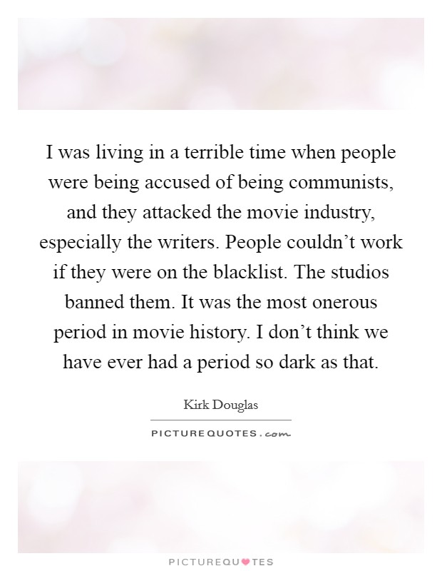 I was living in a terrible time when people were being accused of being communists, and they attacked the movie industry, especially the writers. People couldn't work if they were on the blacklist. The studios banned them. It was the most onerous period in movie history. I don't think we have ever had a period so dark as that. Picture Quote #1