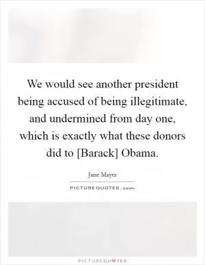We would see another president being accused of being illegitimate, and undermined from day one, which is exactly what these donors did to [Barack] Obama Picture Quote #1