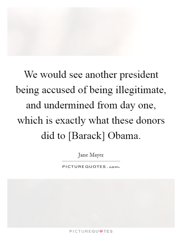 We would see another president being accused of being illegitimate, and undermined from day one, which is exactly what these donors did to [Barack] Obama. Picture Quote #1