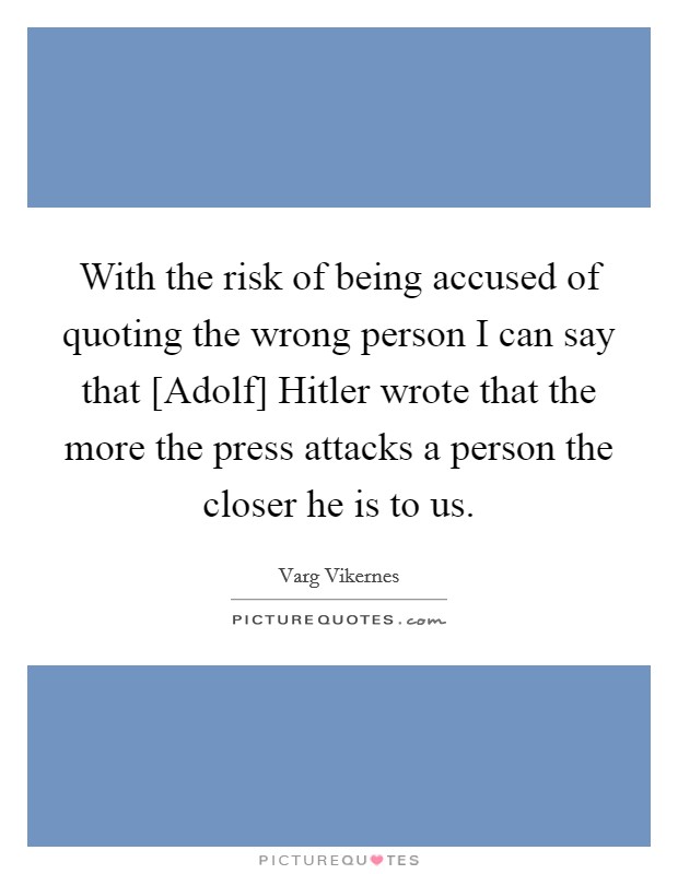 With the risk of being accused of quoting the wrong person I can say that [Adolf] Hitler wrote that the more the press attacks a person the closer he is to us. Picture Quote #1