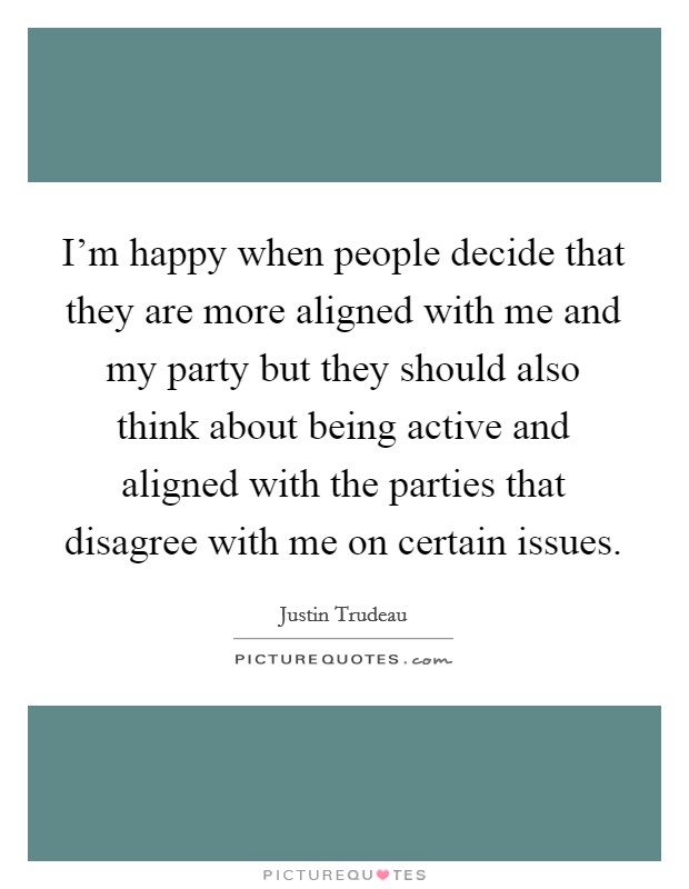 I'm happy when people decide that they are more aligned with me and my party but they should also think about being active and aligned with the parties that disagree with me on certain issues. Picture Quote #1