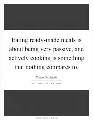 Eating ready-made meals is about being very passive, and actively cooking is something that nothing compares to Picture Quote #1