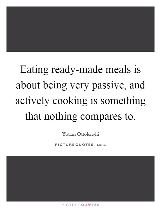 Eating ready-made meals is about being very passive, and actively cooking is something that nothing compares to. Picture Quote #1