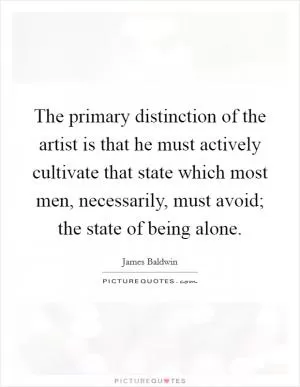 The primary distinction of the artist is that he must actively cultivate that state which most men, necessarily, must avoid; the state of being alone Picture Quote #1