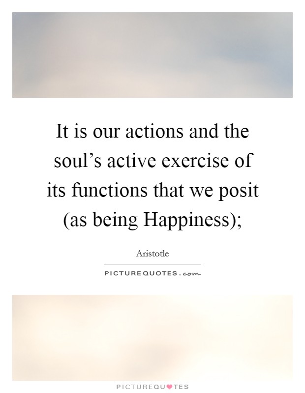 It is our actions and the soul's active exercise of its functions that we posit (as being Happiness); Picture Quote #1
