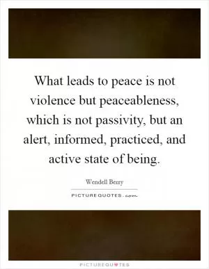 What leads to peace is not violence but peaceableness, which is not passivity, but an alert, informed, practiced, and active state of being Picture Quote #1