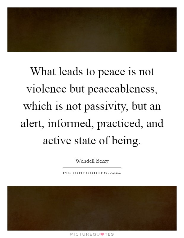 What leads to peace is not violence but peaceableness, which is not passivity, but an alert, informed, practiced, and active state of being. Picture Quote #1