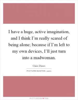 I have a huge, active imagination, and I think I’m really scared of being alone; because if I’m left to my own devices, I’ll just turn into a madwoman Picture Quote #1