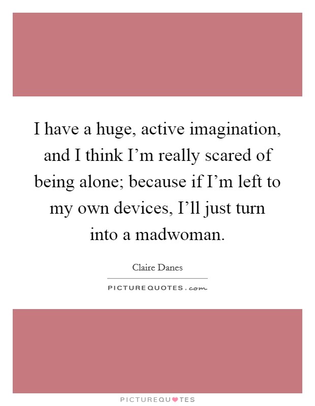 I have a huge, active imagination, and I think I'm really scared of being alone; because if I'm left to my own devices, I'll just turn into a madwoman. Picture Quote #1