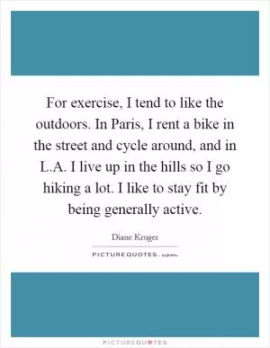 For exercise, I tend to like the outdoors. In Paris, I rent a bike in the street and cycle around, and in L.A. I live up in the hills so I go hiking a lot. I like to stay fit by being generally active Picture Quote #1