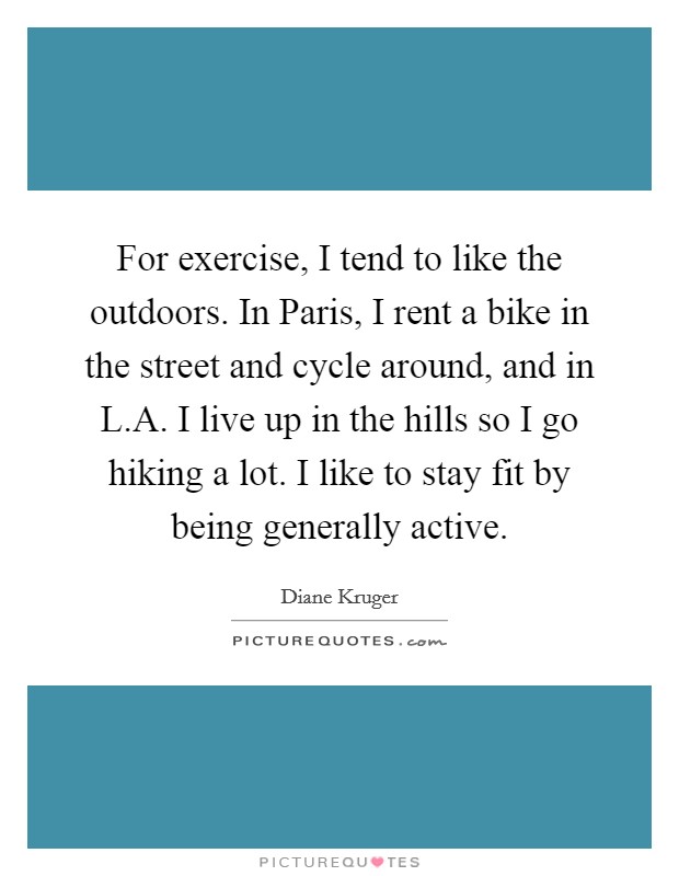 For exercise, I tend to like the outdoors. In Paris, I rent a bike in the street and cycle around, and in L.A. I live up in the hills so I go hiking a lot. I like to stay fit by being generally active. Picture Quote #1