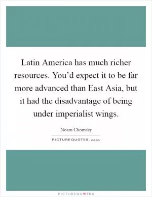 Latin America has much richer resources. You’d expect it to be far more advanced than East Asia, but it had the disadvantage of being under imperialist wings Picture Quote #1